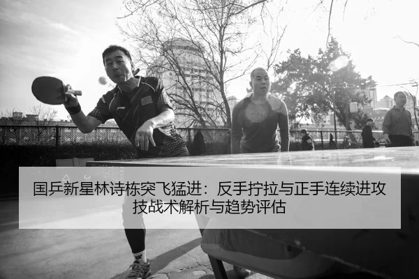 国乒新星林诗栋突飞猛进：反手拧拉与正手连续进攻技战术解析与趋势评估