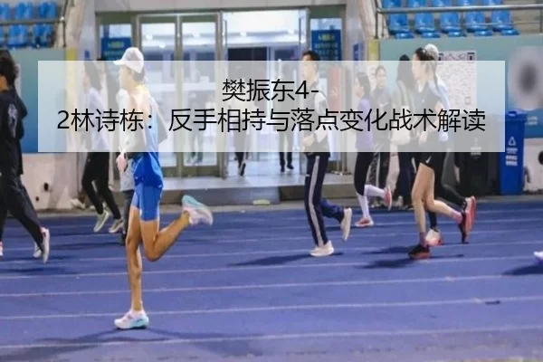 樊振东4-2林诗栋：反手相持与落点变化战术解读